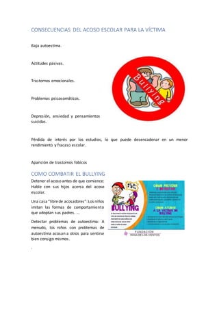 CONSECUENCIAS DEL ACOSO ESCOLAR PARA LA VÍCTIMA
Baja autoestima.
Actitudes pasivas.
Trastornos emocionales.
Problemas psicosomáticos.
Depresión, ansiedad y pensamientos
suicidas.
Pérdida de interés por los estudios, lo que puede desencadenar en un menor
rendimiento y fracaso escolar.
Aparición de trastornos fóbicos
COMO COMBATIR EL BULLYING
Detener el acoso antes de que comience:
Hable con sus hijos acerca del acoso
escolar.
Una casa“librede acosadores”:Los niños
imitan las formas de comportamiento
que adoptan sus padres. ...
Detectar problemas de autoestima: A
menudo, los niños con problemas de
autoestima acosan a otros para sentirse
bien consigo mismos.
.
 