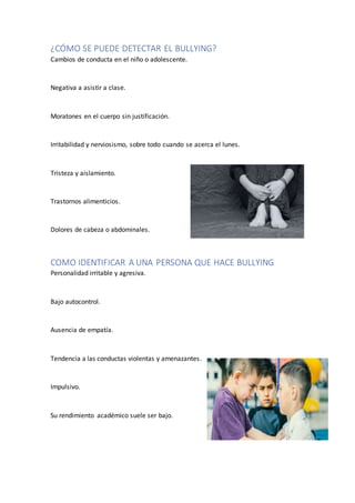 ¿CÓMO SE PUEDE DETECTAR EL BULLYING?
Cambios de conducta en el niño o adolescente.
Negativa a asistir a clase.
Moratones en el cuerpo sin justificación.
Irritabilidad y nerviosismo, sobre todo cuando se acerca el lunes.
Tristeza y aislamiento.
Trastornos alimenticios.
Dolores de cabeza o abdominales.
COMO IDENTIFICAR A UNA PERSONA QUE HACE BULLYING
Personalidad irritable y agresiva.
Bajo autocontrol.
Ausencia de empatía.
Tendencia a las conductas violentas y amenazantes.
Impulsivo.
Su rendimiento académico suele ser bajo.
 