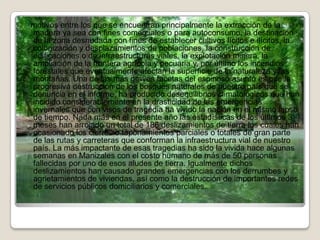 motivos entre los que se encuentran principalmente la extracción de la
madera ya sea con fines comerciales o para autoconsumo, la destinación
de la zona desnudada con fines de establecer cultivos lícitos e ilícitos, la
colonización y desplazamientos de poblaciones, la construcción de
edificaciones o de infraestructuras viales, la explotación minera, la
ampliación de la frontera agrícola y pecuaria y, por último los incendios
forestales que eventualmente afectan la superficie de la naturaleza y las
montañas. Una de las más graves facetas del espinoso asunto es que la
progresiva destrucción de los bosques naturales de nuestro país que se
denuncia en el informe, ha producido desequilibrios climatológicos que han
incidido considerablemente en la drasticidad de las emergencias
invernales que con visos de tragedia ha vivido la nación en el mismo lapso
de tiempo. Nada más en el presente año las estadísticas de los últimos 3
meses han arrojado un total de 186 deslizamientos de tierra los cuales han
ocasionado los cierres o taponamientos parciales o totales de gran parte
de las rutas y carreteras que conforman la infraestructura vial de nuestro
país. La más impactante de esas tragedias ha sido la vivida hace algunas
semanas en Manizales con el costo humano de más de 50 personas
fallecidas por uno de esos aludes de tierra. Igualmente dichos
deslizamientos han causado grandes emergencias con los derrumbes y
agrietamientos de viviendas, así como la destrucción de importantes redes
de servicios públicos domiciliarios y comerciales.
 