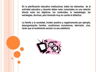 En la planificación educativa institucional, todos los elementos de al
actividad educativa y docente deben estar conectados en una relación
directa entre los objetivos, los contenidos, la metodología, las
estrategias, técnicas, pero tomando muy en cuenta la didáctica.
La familia y la sociedad, inciden positiva y negativamente por ejemplo,
desorganización familiar, condiciones económicas, televisión, cine,
harán que el rendimiento escolar no sea satisfecho
 