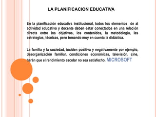 En la planificación educativa institucional, todos los elementos de al
actividad educativa y docente deben estar conectados en una relación
directa entre los objetivos, los contenidos, la metodología, las
estrategias, técnicas, pero tomando muy en cuenta la didáctica.
La familia y la sociedad, inciden positiva y negativamente por ejemplo,
desorganización familiar, condiciones económicas, televisión, cine,
harán que el rendimiento escolar no sea satisfecho. MICROSOFT
LA PLANIFICACION EDUCATIVA
 