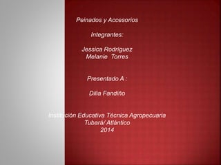 Peinados y Accesorios 
Integrantes: 
Jessica Rodríguez 
Melanie Torres 
Presentado A : 
Dilia Fandiño 
Institución Educativa Técnica Agropecuaria 
Tubará/ Atlántico 
2014 
 