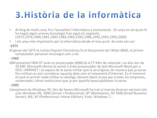 3.Història de la informàticaAl llarg de moltsanysfinsl’actualitatl’informàtica a evolucionat. Elsanys en elsqualshi ha hagut algún anvençtecnologic han sigutelssegüents: (1975,1979,1980,1981,1983,1984,1985,1985,1986,1992,1993,1995,2000)I elsanysmésimportants per la informàtica desde el meupunt  de vista van ser:·1975Al gener del 1975 la revista Popular Electrònics fa el llançament de l'Altair 8800, el primer computador personal reconegutcom a tal.· 1983IBM presentàl'IBM XT amb un processador 8088 de 4,77 Mhz de velocitat i un disc dur de 10 MB. Microsoft ofereix la versió 1.0 del processador de text Microsoft Word per a DOS i ARPANET i se separà de la xarxa militar que la va originar, de manera que jasensefinsmilitars es pot considerar aquesta data com el naixementd'Internet. És el moment en què el primer node militar es deslliga, deixantobert el pas per a totes les empreses, universitats i altresinstitucions que ja per aquella èpocapoblaven la xarxa.· 1995Llançament de Windows 95. Des de llavors Microsoft ha tret al mercatdiversesversionstalscom Windows 98, 2000 (Server i Professional), NT Workstation, NT SMB (Small Business Server), ME, XP (Professional i Home Edition), Vista, Windows 7…