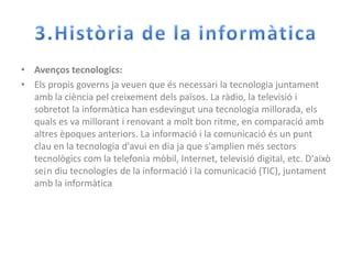 3.Història de la informàticaAvençostecnologics:Els propis governsjaveuen que ésnecessari la tecnologiajuntamentamb la ciènciapelcreixementdelspaïsos. La ràdio, la televisió i sobretot la informàtica han esdevingut una tecnologiamillorada, elsquals es va millorant i renovant a molt bon ritme, en comparacióambaltresèpoquesanteriors. La informació i la comunicacióés un puntclau en la tecnologiad'avui en diaja que s'amplienméssectorstecnològicscom la telefoniamòbil, Internet, televisió digital, etc. D'aixòse¡ndiutecnologies de la informació i la comunicació (TIC), juntamentamb la informàtica