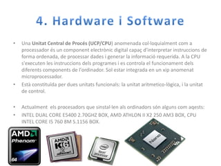 4. Hardware i SoftwareUna Unitat Central de Procés (UCP/CPU) anomenadacol·loquialmentcom a processadorés un componentelectrònic digital capaçd'interpretarinstruccions de forma ordenada, de processardades i generar la informació requerida. A la CPU s'executen les instruccionsdels programes i es controla el funcionamentdelsdiferentscomponents de l'ordinador. Sol estar integrada en un xipanomenatmicroprocessador.Estàconstituïda per duesunitatsfuncionals: la unitataritmetico-lògica, i la unitat de control.Actualmentelsprocesadors que sinstal·lenalsordinadorssónalgunscomaqests:INTEL DUAL CORE E5400 2.70GHZ BOX, AMD ATHLON II X2 250 AM3 BOX, CPU INTEL CORE I5 760 8M S.1156 BOX. 