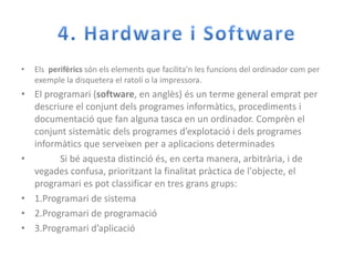 4. Hardware i SoftwareElsperifèricssónelselements que facilita'n les funcions del ordinadorcom per exemple la disquetera el ratolí o la impressora.El programari (software, en anglès) és un terme general emprat per descriure el conjuntdels programes informàtics, procediments i documentació que fan alguna tasca en un ordinador. Comprèn el conjuntsistemàticdels programes d’explotació i dels programes informàtics que serveixen per a aplicacionsdeterminades           Si béaquestadistincióés, en certa manera, arbitrària, i de vegades confusa, prioritzant la finalitatpràctica de l'objecte, el programari es potclassificar en tres gransgrups:1.Programari de sistema2.Programari de programació3.Programari d’aplicació