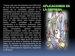 Hemos visto que herramientas como MS Excel
es una de las más usadas dentro del círculo
laboral de la actualidad, gracias a la
complejidad que este sistema operativo ofrece,
permite el desarrollo de varios planteamientos
que las empresas manejan. MS Excel posee
una de las grandes ventajas al momento de
llevar un hoja cálculo para realizar tareas
básica hasta complejas de cálculo,
orientándolo a la Ingeniería Ambiental, todo
Ing. Necesita hacer cálculos, volcar datos para
luego procesarlos, generar reportes
estadísticos, procesar tomas de muestras o
procesar encuestas y en casos más complejos
pueden interrelacionarse con otros tipos de
software usado en este sector, tal como el
AutoCad, Volcado de datos de GPS, Volcado o
Importación de datos a Gestores de Bases de
datos, en resumen es una herramienta útil de
trabajo. Su manera de organizar los datos es
de gran utilidad para los Ingenieros, mejorando
la eficiencia.
 