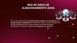 RED DE ÁREA DE
ALMACENAMIENTO (SAN)
Es una red propia para las empresas que trabajan con servidores y no
quieren perder rendimiento en el tráfico de usuario, ya que manejan una
enorme cantidad de datos. Suelen utilizarlo mucho las empresas
tecnológicas. En Cisco te cuentan las ventajas de una red SAN.
 