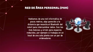 Red de área personal (PAN)
Hablamos de una red informática de
pocos metros, algo parecido a la
distancia que necesita el Bluetooth del
móvil para intercambiar datos. Son las
más básicas y sirven para espacios
reducidos, por ejemplo si trabajas en un
local de una sola planta con un par de
ordenadores.
 