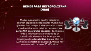 RED DE ÁREA METROPOLITANA
(MAN)
Mucho más amplias que las anteriores,
abarcan espacios metropolitanos mucho más
grandes. Son las que suelen utilizarse cuando
las administraciones públicas deciden crear
zonas Wifi en grandes espacios. También es
toda la infraestructura de cables de un
operador de telecomunicaciones para el
despliegue de redes de fibra óptica. Una red
MAN suele conectar las diversas LAN que hay
en un espacio de unos 50 kilómetros.
 