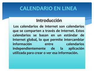 CALENDARIO EN LINEA
Introducción
Los calendarios de Internet son calendarios
que se comparten a través de Internet. Estos
calendarios se basan en un estándar de
Internet global, lo que permite intercambiar
información
entre
calendarios
independientemente de la aplicación
utilizada para crear o ver esa información.

 