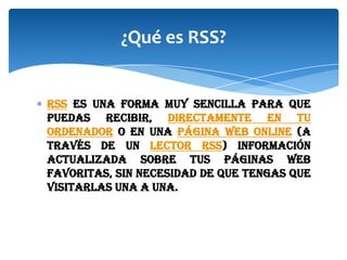 ¿Qué es RSS?

RSS es una forma muy sencilla para que
puedas recibir, directamente en tu
ordenador o en una página web online (a
través de un lector RSS) información
actualizada sobre tus páginas web
favoritas, sin necesidad de que tengas que
visitarlas una a una.

 