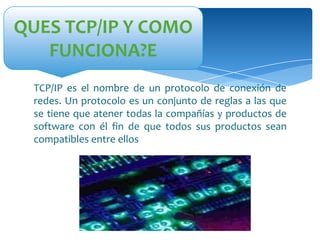 QUES TCP/IP Y COMO
FUNCIONA?E
TCP/IP es el nombre de un protocolo de conexión de
redes. Un protocolo es un conjunto de reglas a las que
se tiene que atener todas la compañías y productos de
software con él fin de que todos sus productos sean
compatibles entre ellos

 