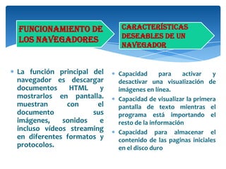 Funcionamiento de
los navegadores

La función principal del
navegador es descargar
documentos
HTML
y
mostrarlos en pantalla.
muestran
con
el
documento
sus
imágenes,
sonidos
e
incluso vídeos streaming
en diferentes formatos y
protocolos.

Características
deseables de un
navegador

Capacidad
para
activar
y
desactivar una visuaIización de
imágenes en línea.
Capacidad de visualizar la primera
pantalla de texto mientras el
programa está importando el
resto de la información
Capacidad para almacenar el
contenido de las paginas iniciales
en el disco duro

 