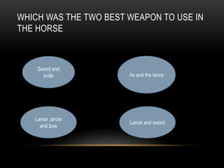 WHICH WAS THE TWO BEST WEAPON TO USE IN
THE HORSE
Sword and
knife Ax and the lance
Lance ,arrow
and bow
Lance and sword
 