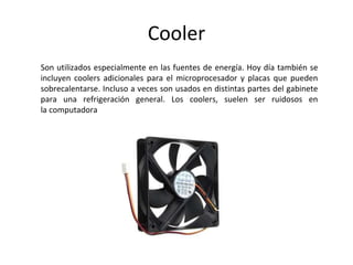 Cooler
Son utilizados especialmente en las fuentes de energía. Hoy día también se
incluyen coolers adicionales para el microprocesador y placas que pueden
sobrecalentarse. Incluso a veces son usados en distintas partes del gabinete
para una refrigeración general. Los coolers, suelen ser ruidosos en
la computadora
 