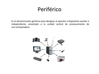 Periférico
Es la denominación genérica para designar al aparato o dispositivo auxiliar e
independiente conectado a la unidad central de procesamiento de
una computadora.
 