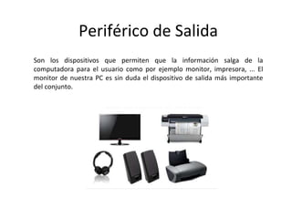 Periférico de Salida
Son los dispositivos que permiten que la información salga de la
computadora para el usuario como por ejemplo monitor, impresora, ... El
monitor de nuestra PC es sin duda el dispositivo de salida más importante
del conjunto.
 