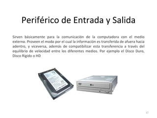 Periférico de Entrada y Salida
Sirven básicamente para la comunicación de la computadora con el medio
externo. Proveen el modo por el cual la información es transferida de afuera hacia
adentro, y viceversa, además de compatibilizar esta transferencia a través del
equilibrio de velocidad entre los diferentes medios. Por ejemplo el Disco Duro,
Disco Rígido o HD
17
 