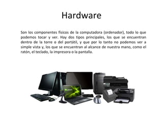 Hardware
Son los componentes físicos de la computadora (ordenador), todo lo que
podemos tocar y ver. Hay dos tipos principales, los que se encuentran
dentro de la torre o del portátil, y que por lo tanto no podemos ver a
simple vista y, los que se encuentran al alcance de nuestra mano, como el
ratón, el teclado, la impresora o la pantalla.
 