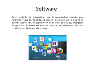 Software
Es el conjunto de instrucciones que la computadora necesita para
funcionar, y que por lo tanto, no existen físicamente, por lo que no se
pueden tocar ni ver. Un ejemplo son los sistemas operativos, encargados
de gestionar de forma eficiente los recursos del ordenador. Los más
conocidos son Windows, Mac y Linux.
 
