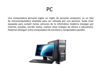 PC
Una computadora personal (siglas en inglés de personal computer), es un tipo
de microcomputadora diseñada para ser utilizada por una persona. Suele estar
equipada para cumplir tareas comunes de la informática moderna (navegar por
Internet, estudiar, escribir textos, realizar otros trabajos de oficina o educativos).
Podemos distinguir entre computadora de escritorio y computadora portátil.
 