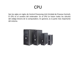 CPU
Son las siglas en ingles de Central Processing Unit (Unidad de Proceso Central),
El CPU es el cerebro del ordenador. En el CPU se hacen todos los cálculos
del código binario de la computadora. En general, es la parte más importante
del sistema.
 