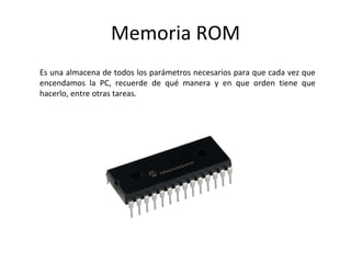 Memoria ROM
Es una almacena de todos los parámetros necesarios para que cada vez que
encendamos la PC, recuerde de qué manera y en que orden tiene que
hacerlo, entre otras tareas.
 