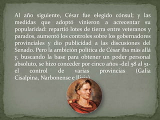 Al año siguiente, César fue elegido cónsul; y las
medidas que adoptó vinieron a acrecentar su
popularidad: repartió lotes ...
