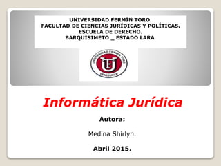 Informática Jurídica
UNIVERSIDAD FERMÍN TORO.
FACULTAD DE CIENCIAS JURÍDICAS Y POLÍTICAS.
ESCUELA DE DERECHO.
BARQUISIMETO _ ESTADO LARA.
Autora:
Medina Shirlyn.
Abril 2015.
 