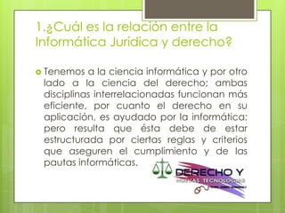 1.¿Cuál es la relación entre la
Informática Jurídica y derecho?

 Tenemos  a la ciencia informática y por otro
 lado a la ciencia del derecho; ambas
 disciplinas interrelacionadas funcionan más
 eficiente, por cuanto el derecho en su
 aplicación, es ayudado por la informática;
 pero resulta que ésta debe de estar
 estructurada por ciertas reglas y criterios
 que aseguren el cumplimiento y de las
 pautas informáticas.
 