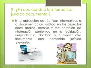 2. ¿En que consiste la informática
jurídica documental?
 Es la aplicación de técnicas informáticas a
 la documentación jurídica en los aspectos
 sobre análisis, archivo y recuperación de
 información contenida en la legislación,
 jurisprudencia, doctrina o cualquier otro
 documento        con   contenido     jurídico
 relevante.
 