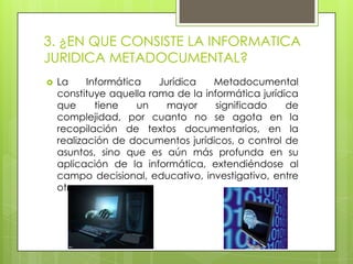 3. ¿EN QUE CONSISTE LA INFORMATICA
JURIDICA METADOCUMENTAL?
   La     Informática   Jurídica   Metadocumental
    constituye aquella rama de la informática jurídica
    que      tiene   un    mayor     significado    de
    complejidad, por cuanto no se agota en la
    recopilación de textos documentarios, en la
    realización de documentos jurídicos, o control de
    asuntos, sino que es aún más profunda en su
    aplicación de la informática, extendiéndose al
    campo decisional, educativo, investigativo, entre
    otras cosas.
 