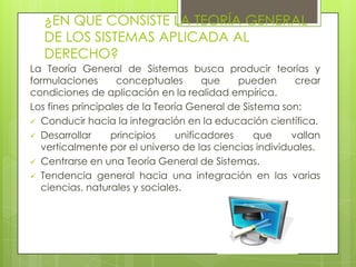 ¿EN QUE CONSISTE LA TEORÍA GENERAL
   DE LOS SISTEMAS APLICADA AL
   DERECHO?
La Teoría General de Sistemas busca producir teorías y
formulaciones      conceptuales        que    pueden     crear
condiciones de aplicación en la realidad empírica.
Los fines principales de la Teoría General de Sistema son:
 Conducir hacia la integración en la educación científica.
 Desarrollar     principios     unificadores    que    vallan
  verticalmente por el universo de las ciencias individuales.
 Centrarse en una Teoría General de Sistemas.
 Tendencia general hacia una integración en las varias
  ciencias, naturales y sociales.
 