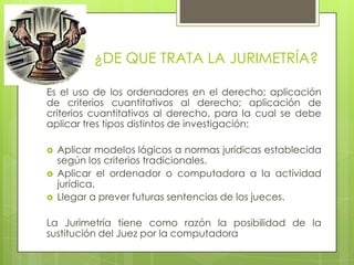 ¿DE QUE TRATA LA JURIMETRÍA?

Es el uso de los ordenadores en el derecho; aplicación
de criterios cuantitativos al derecho; aplicación de
criterios cuantitativos al derecho, para la cual se debe
aplicar tres tipos distintos de investigación:

   Aplicar modelos lógicos a normas jurídicas establecida
    según los criterios tradicionales.
   Aplicar el ordenador o computadora a la actividad
    jurídica.
   Llegar a prever futuras sentencias de los jueces.

La Jurimetría tiene como razón la posibilidad de la
sustitución del Juez por la computadora
 
