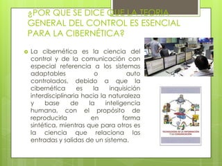 ¿POR QUE SE DICE QUE LA TEORIA
GENERAL DEL CONTROL ES ESENCIAL
PARA LA CIBERNÉTICA?

   La cibernética es la ciencia del
    control y de la comunicación con
    especial referencia a los sistemas
    adaptables              o          auto
    controlados, debido a que la
    cibernética      es    la    inquisición
    interdisciplinaria hacia la naturaleza
    y    base      de    la    inteligencia
    humana, con el propósito de
    reproducirla          en          forma
    sintética, mientras que para otros es
    la ciencia que relaciona las
    entradas y salidas de un sistema.
 