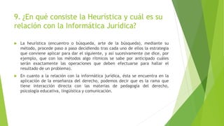 9. ¿En qué consiste la Heurística y cuál es su
relación con la Informática Jurídica?
 La heurística (encuentro o búsqueda, arte de la búsqueda), mediante su
método, procede paso a paso decidiendo tras cada uno de ellos la estrategia
que conviene aplicar para dar el siguiente, y así sucesivamente (se dice, por
ejemplo, que con los métodos algo rítmicos se sabe por anticipado cuáles
serán exactamente las operaciones que deben efectuarse para hallar el
resultado de un problema).
 En cuanto a la relación con la informática jurídica, ésta se encuentra en la
aplicación de la enseñanza del derecho, podemos decir que es la rama que
tiene interacción directa con las materias de pedagogía del derecho,
psicología educativa, lingüística y comunicación.
 