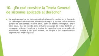 10. ¿En qué consiste la Teoría General
de sistemas aplicada al derecho?
 La teoría general de los sistemas aplicada al derecho consiste en la forma de
un todo organizado mediante elementos de reglas y normas, así un sistema
jurídico es considerado, en unos casos, como un sistema conceptual. Entre
otros casos, éste se concibe como si fuera un cuerpo de reglas, también se
consideran sistemas jurídicos o legales las organizaciones encargadas de
administrar justicia y, de igual manera, se designa a los procedimientos
seguidos para impartir justicia.
 