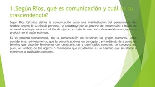 1.Según Rios, qué es comunicación y cuál es su
trascendencia?
Según Rios Estavillo define la comunicación como una manifestación del pensamiento del
hombre dentro de su círculo personal, se constituye por un proceso de transmisión; a través de
un canal a otra persona con el fin de ejercer en esta última cierto desenvolvimiento mutuo o
producir en el algún estimulo.
Es un proceso fundamental, sin la comunicación no existirían los grupos humanos. Debe
considerarse, primeramente, que la comunicación es un concepto , entendiendo éste como un
término que describe fenómenos con características y significados comunes: un concepto es,
pues, un símbolo de los objetos o fenómenos que estudiamos, es un término que se refiere a
elementos o cualidades comunes.
 