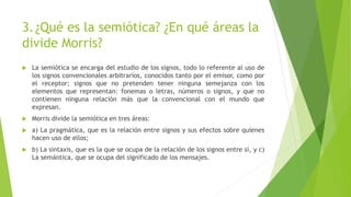 3.¿Qué es la semiótica? ¿En qué áreas la
divide Morris?
 La semiótica se encarga del estudio de los signos, todo lo referente al uso de
los signos convencionales arbitrarios, conocidos tanto por el emisor, como por
el receptor; signos que no pretenden tener ninguna semejanza con los
elementos que representan: fonemas o letras, números o signos, y que no
contienen ninguna relación más que la convencional con el mundo que
expresan.
 Morris divide la semiótica en tres áreas:
 a) La pragmática, que es la relación entre signos y sus efectos sobre quienes
hacen uso de ellos;
 b) La sintaxis, que es la que se ocupa de la relación de los signos entre sí, y c)
La semántica, que se ocupa del significado de los mensajes.
 