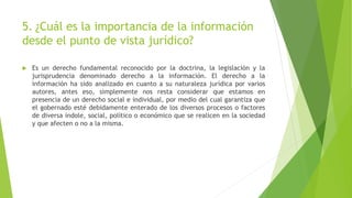 5. ¿Cuál es la importancia de la información
desde el punto de vista jurídico?
 Es un derecho fundamental reconocido por la doctrina, la legislación y la
jurisprudencia denominado derecho a la información. El derecho a la
información ha sido analizado en cuanto a su naturaleza jurídica por varios
autores, antes eso, simplemente nos resta considerar que estamos en
presencia de un derecho social e individual, por medio del cual garantiza que
el gobernado esté debidamente enterado de los diversos procesos o factores
de diversa índole, social, político o económico que se realicen en la sociedad
y que afecten o no a la misma.
 