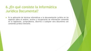 6.¿En qué consiste la Informática
Jurídica Documental?
 Es la aplicación de técnicas informáticas a la documentación jurídica en los
aspectos sobre el análisis, archivo y recuperación de información contenida
en la legislación, jurisprudencia, doctrina o cualquier otro documento con
contenido jurídico relevante.
 