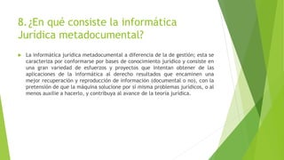 8.¿En qué consiste la informática
Jurídica metadocumental?
 La informática jurídica metadocumental a diferencia de la de gestión; esta se
caracteriza por conformarse por bases de conocimiento jurídico y consiste en
una gran variedad de esfuerzos y proyectos que intentan obtener de las
aplicaciones de la informática al derecho resultados que encaminen una
mejor recuperación y reproducción de información (documental o no), con la
pretensión de que la máquina solucione por sí misma problemas jurídicos, o al
menos auxilie a hacerlo, y contribuya al avance de la teoría jurídica.
 