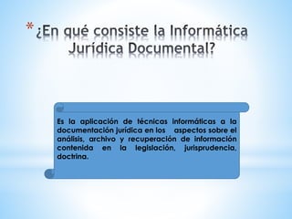 *
Es la aplicación de técnicas informáticas a la
documentación jurídica en los aspectos sobre el
análisis, archivo y recuperación de información
contenida en la legislación, jurisprudencia,
doctrina.
 