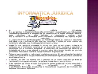INFORMATICA JURIDICAB) INFORMÁTICA JURÍDICA DOCUMENTAL Es la que persigue el almacenamiento de datos e información y su clasificación, de modo que sean fácilmente recuperables en el momento que son requeridos (así se pueden almacenar: decretos, leyes, colecciones de fallos judiciales y documentos jurídicos, etc.)Para el desarrollo de la informática jurídica documental consideramos tres aspectos de gran importancia:a) La aplicación técnico-jurídica se ajusta a una metodología especial o a sistemas de tratamiento y recuperación de la información. Para este caso, retomamos la explicación de los sistemas más comúnmente adoptadas para el análisis de la información jurídica: Indexación, que consiste en la elaboración de una lista rígida de descriptores a través de la calificación de la información contenida en un documento fuente, mediante el descriptor o descriptores que se consideran apropiados, se individualiza la información por medio de la designación de una o varias palabras o locuciones clave (descriptores) tomadas de una lista previamente elaborada de acuerdo al tipo de información de que se trate. Fulltext o texto completo, el cual consiste en el almacenamiento del texto integral en la máquina computadora con el fin de recuperar la información contenida en él por cualquiera de las materias a que haga referencia.El Abstract, en este caso estamos ante la presencia de un sistema adaptable que trata de combinar el texto integral explicitado, con una serie de descriptores no restringidos. b) La formación de bancos de datos cuyo punto de partida puedan ser archivos mensuales o sistematizados, ya sean sectorizados o integrales.c) La utilización de lenguajes (vocabularios) o mecanismos de recuperación de información con apoyos de instrumentos lingüísticos