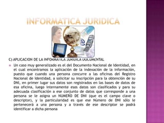 INFORMATICA JURIDICAC) APLICACION DE LA INFORMATICA JURIDICA DOCUMENTAL Un caso muy generalizado es el del Documento Nacional de Identidad, en el cual encontramos la aplicación de la indexación de la información, puesto que cuando una persona concurre a las oficinas del Registro Nacional de Identidad, a solicitar su inscripción para la obtención de su DNI, en primer lugar sus datos son registrados en las bases de datos de esa oficina, luego internamente esos datos son clasificados y para su adecuada clasificación a ese conjunto de datos que corresponde a una persona se le asigna un NUMERO DE DNI (que es el campo clave o descriptor), y la particularidad es que ese Número de DNI sólo le pertenecerá a una persona y a través de ese descriptor se podrá identificar a dicha persona