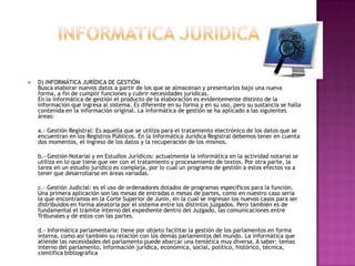 INFORMATICA JURIDICAD) INFORMÁTICA JURÍDICA DE GESTIÓN Busca elaborar nuevos datos a partir de los que se almacenan y presentarlos bajo una nueva forma, a fin de cumplir funciones y cubrir necesidades jurídicas.En la informática de gestión el producto de la elaboración es evidentemente distinto de la información que ingresa al sistema. Es diferente en su forma y en su uso, pero su sustancia se halla contenida en la información original. La informática de gestión se ha aplicado a las siguientes áreas: a.- Gestión Registral: Es aquella que se utiliza para el tratamiento electrónico de los datos que se encuentran en los Registros Públicos. En la Informática Jurídica Registral debemos tener en cuenta dos momentos, el ingreso de los datos y la recuperación de los mismos. b.- Gestión Notarial y en Estudios Jurídicos: actualmente la informática en la actividad notarial se utiliza en lo que tiene que ver con el tratamiento y procesamiento de textos. Por otra parte, la tarea en un estudio jurídico es compleja, por lo cual un programa de gestión a estos efectos va a tener que desarrollarse en áreas variadas. c.- Gestión Judicial: es el uso de ordenadores dotados de programas específicos para la función. Una primera aplicación son las mesas de entradas o mesas de partes, como en nuestro caso sería la que encontramos en la Corte Superior de Junín, en la cual se ingresan los nuevos casos para ser distribuidos en forma aleatoria por el sistema entre los distintos juzgados. Pero también es de fundamental el trámite interno del expediente dentro del Juzgado, las comunicaciones entre Tribunales y de estos con las partes. d.- Informática parlamentaria: tiene por objeto facilitar la gestión de los parlamentos en forma interna, como así también su relación con los demás parlamentos del mundo. La informática que atiende las necesidades del parlamento puede abarcar una temática muy diversa. A saber: temas interno del parlamento, información jurídica, económica, social, político, histórico, técnica, científica bibliográfica