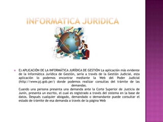 INFORMATICA JURIDICAE) APLICACIÓN DE LA INFORMÁTICA JURÍDICA DE GESTIÓN La aplicación más evidente de la Informática Jurídica de Gestión, sería a través de la Gestión Judicial, esta aplicación lo podemos encontrar mediante la Web del Poder Judicial (http://www.pj.gob.pe/) donde podemos realizar consultas del trámite de las demandas.Cuando una persona presenta una demanda ante la Corte Superior de Justicia de Junín, presenta un escrito, el cual es registrado a través del sistema en la base de datos. Después cualquier abogado, demandado o demandante puede consultar el estado de trámite de esa demanda a través de la página Web