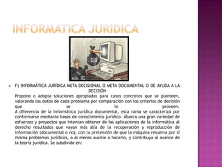 INFORMATICA JURIDICAF) INFORMÁTICA JURÍDICA META DECISIONAL O META DOCUMENTAL O DE AYUDA A LA DECISIÓN Propone o adopta soluciones apropiadas para casos concretos que se planteen, valorando los datos de cada problema por comparación con los criterios de decisión que se le proveen.A diferencia de la informática jurídica documental, esta rama se caracteriza por conformarse mediante bases de conocimiento jurídico. Abarca una gran variedad de esfuerzos y proyectos que intentan obtener de las aplicaciones de la informática al derecho resultados que vayan más allá de la recuperación y reproducción de información (documental o no), con la pretensión de que la máquina resuelva por sí misma problemas jurídicos, o al menos auxilie a hacerlo, y contribuya al avance de la teoría jurídica. Se subdivide en: