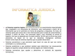 INFORMATICA JURIDICAa) Sistemas expertos legales: son la estructuración de conocimientos especializados que, acoplados a un mecanismo de inferencia, saca conclusiones a partir de la información que se le suministra en forma de preguntas y respuestas. Se trata, de sistemas aptos para tomar dos o más informaciones para la base de conocimientos y producir, a partir de ellos, una conclusión lógica, cuyo resultado no previó el experto, sino que es adoptado por el propio sistema. De ahí que se afirme que estos elementos se basan en lo que se denomina inteligencia artificial.Existen varios tipos de sistemas expertos que se pueden desarrollar: Sistemas preventivos o que previenen (qué hacer en caso de que una norma contemple x o y consecuencia). Sistemas predictivos o que predicen (asisten para determinar las consecuencias legales en aquellos campos donde las normas legales son indeterminadas. Sistemas normativos (que ayudan a determinar el contexto de supuestos normativos).